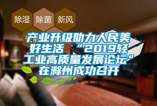 產(chǎn)業(yè)升級助力人民美好生活 “2019輕工業(yè)高質(zhì)量發(fā)展論壇”在滁州成功召開