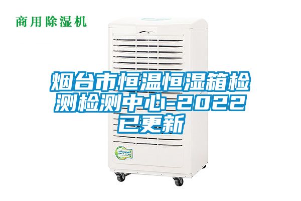 煙臺市恒溫恒濕箱檢測檢測中心-2022已更新